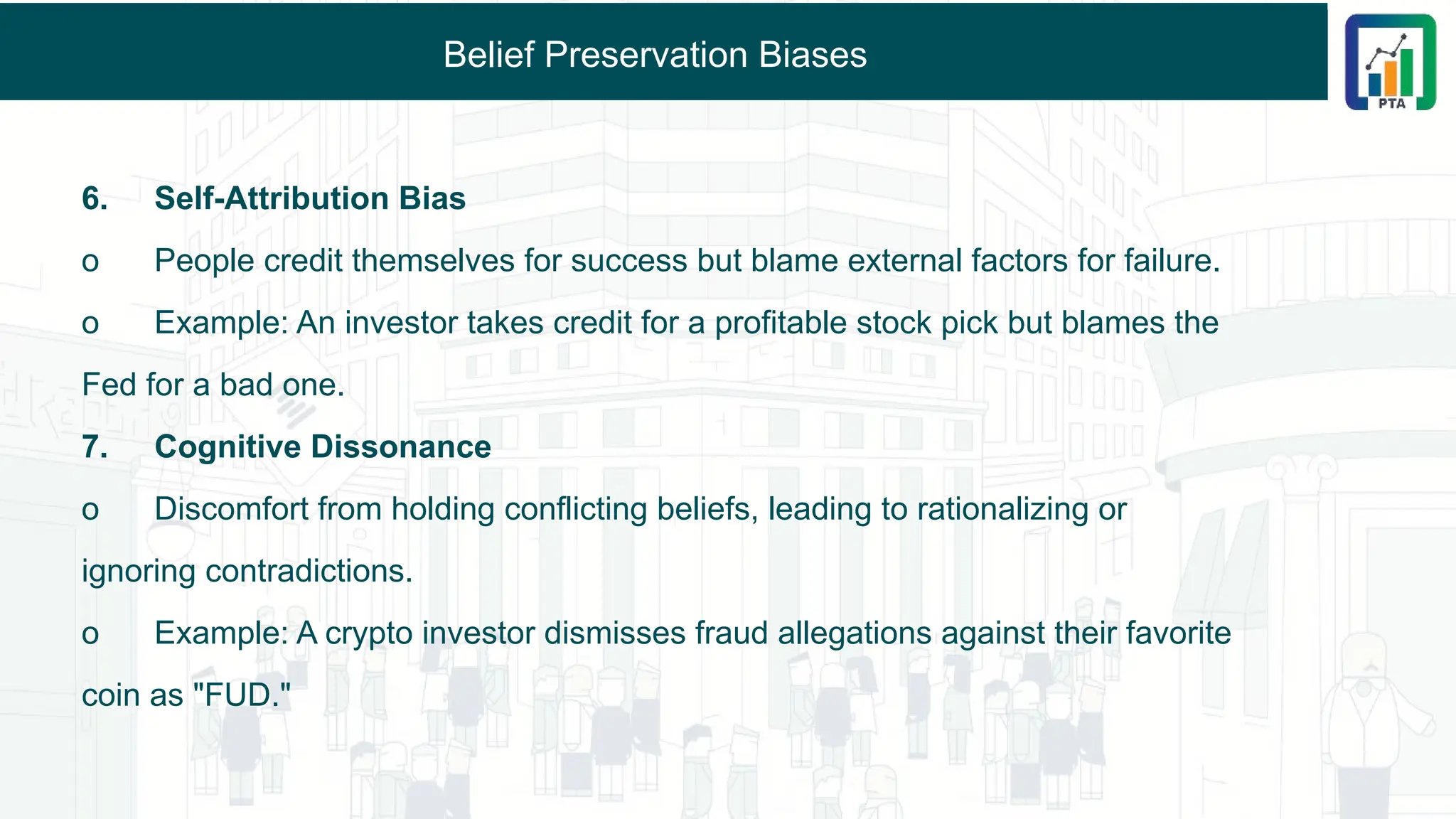 Belief Preservation Biases
6. Self-Attribution Bias
o People credit themselves for success but blame external factors for failure.
o Example: An investor takes credit for a profitable stock pick but blames the
Fed for a bad one.
7. Cognitive Dissonance
o Discomfort from holding conflicting beliefs, leading to rationalizing or
ignoring contradictions.
o Example: A crypto investor dismisses fraud allegations against their favorite
coin as "FUD."
 