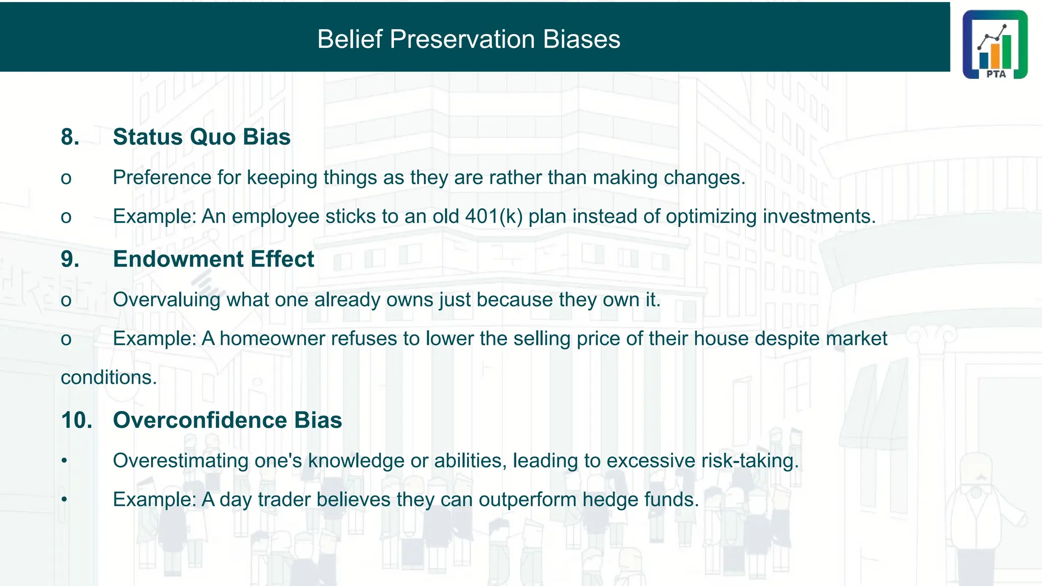 Belief Preservation Biases
8. Status Quo Bias
o Preference for keeping things as they are rather than making changes.
o Example: An employee sticks to an old 401(k) plan instead of optimizing investments.
9. Endowment Effect
o Overvaluing what one already owns just because they own it.
o Example: A homeowner refuses to lower the selling price of their house despite market
conditions.
10. Overconfidence Bias
• Overestimating one's knowledge or abilities, leading to excessive risk-taking.
• Example: A day trader believes they can outperform hedge funds.
 