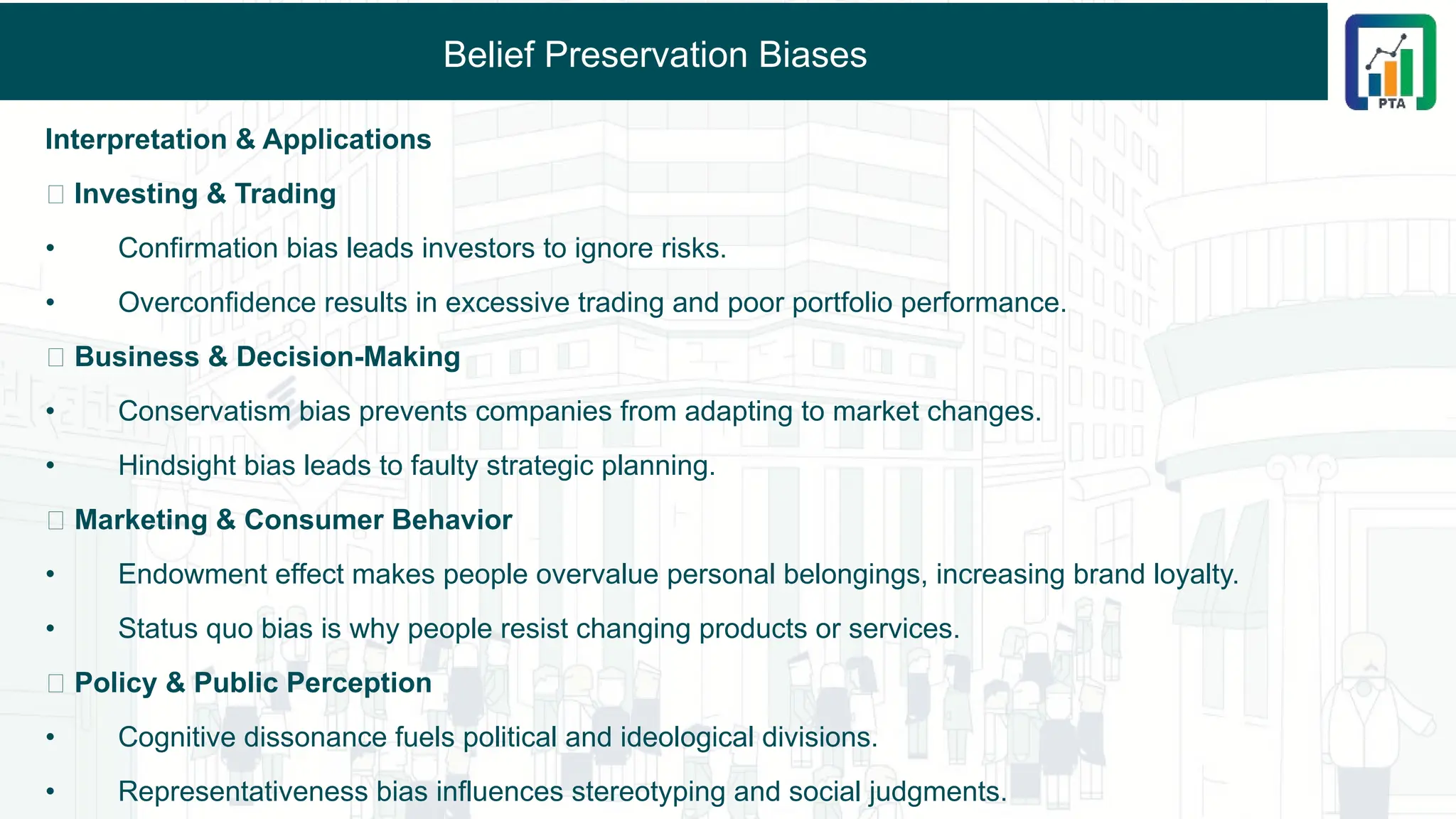 Belief Preservation Biases
Interpretation & Applications
🔹 Investing & Trading
• Confirmation bias leads investors to ignore risks.
• Overconfidence results in excessive trading and poor portfolio performance.
🔹 Business & Decision-Making
• Conservatism bias prevents companies from adapting to market changes.
• Hindsight bias leads to faulty strategic planning.
🔹 Marketing & Consumer Behavior
• Endowment effect makes people overvalue personal belongings, increasing brand loyalty.
• Status quo bias is why people resist changing products or services.
🔹 Policy & Public Perception
• Cognitive dissonance fuels political and ideological divisions.
• Representativeness bias influences stereotyping and social judgments.
 
