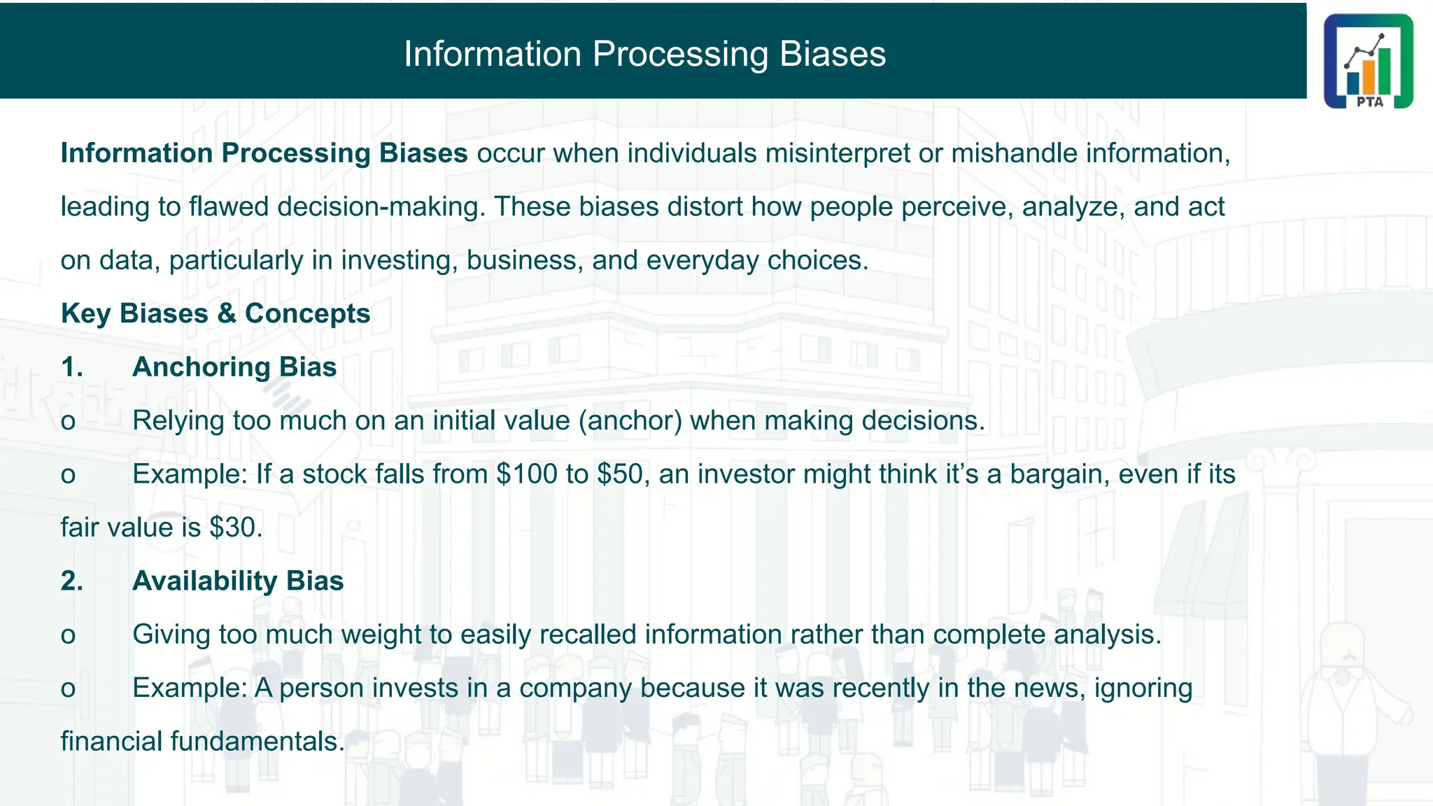 Information Processing Biases
Information Processing Biases occur when individuals misinterpret or mishandle information,
leading to flawed decision-making. These biases distort how people perceive, analyze, and act
on data, particularly in investing, business, and everyday choices.
Key Biases & Concepts
1. Anchoring Bias
o Relying too much on an initial value (anchor) when making decisions.
o Example: If a stock falls from $100 to $50, an investor might think it’s a bargain, even if its
fair value is $30.
2. Availability Bias
o Giving too much weight to easily recalled information rather than complete analysis.
o Example: A person invests in a company because it was recently in the news, ignoring
financial fundamentals.
 
