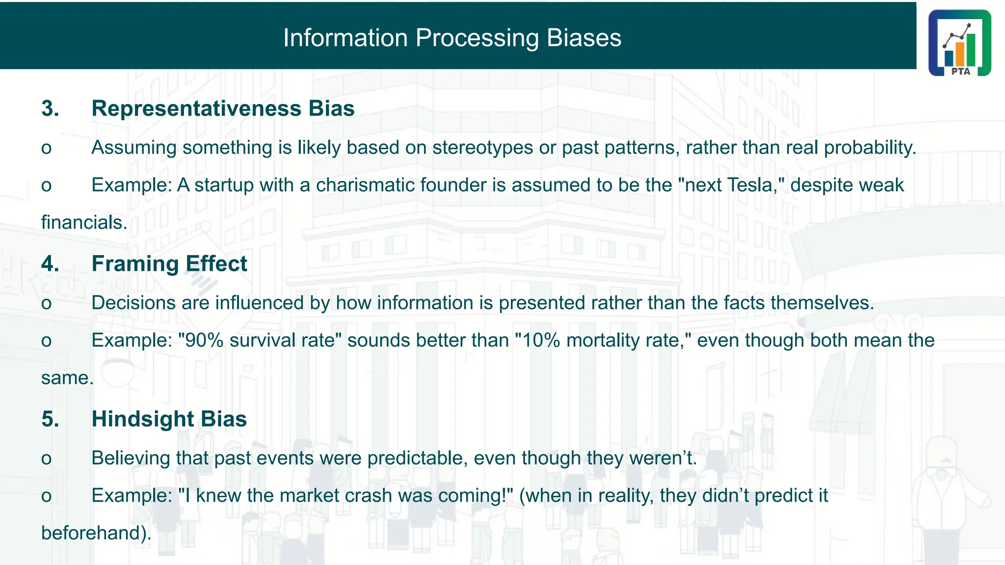 Information Processing Biases
3. Representativeness Bias
o Assuming something is likely based on stereotypes or past patterns, rather than real probability.
o Example: A startup with a charismatic founder is assumed to be the "next Tesla," despite weak
financials.
4. Framing Effect
o Decisions are influenced by how information is presented rather than the facts themselves.
o Example: "90% survival rate" sounds better than "10% mortality rate," even though both mean the
same.
5. Hindsight Bias
o Believing that past events were predictable, even though they weren’t.
o Example: "I knew the market crash was coming!" (when in reality, they didn’t predict it
beforehand).
 