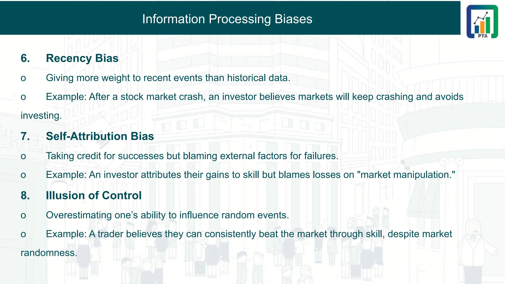 Information Processing Biases
6. Recency Bias
o Giving more weight to recent events than historical data.
o Example: After a stock market crash, an investor believes markets will keep crashing and avoids
investing.
7. Self-Attribution Bias
o Taking credit for successes but blaming external factors for failures.
o Example: An investor attributes their gains to skill but blames losses on "market manipulation."
8. Illusion of Control
o Overestimating one’s ability to influence random events.
o Example: A trader believes they can consistently beat the market through skill, despite market
randomness.
 