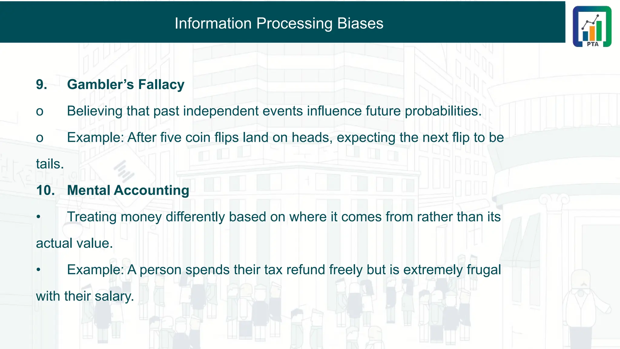 Information Processing Biases
9. Gambler’s Fallacy
o Believing that past independent events influence future probabilities.
o Example: After five coin flips land on heads, expecting the next flip to be
tails.
10. Mental Accounting
• Treating money differently based on where it comes from rather than its
actual value.
• Example: A person spends their tax refund freely but is extremely frugal
with their salary.
 