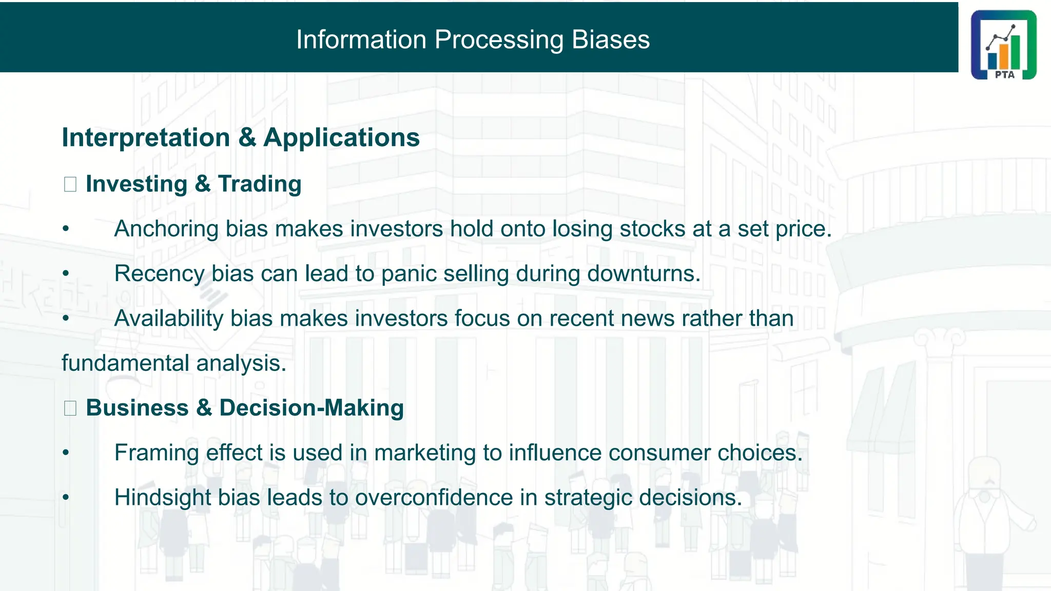 Information Processing Biases
Interpretation & Applications
🔹 Investing & Trading
• Anchoring bias makes investors hold onto losing stocks at a set price.
• Recency bias can lead to panic selling during downturns.
• Availability bias makes investors focus on recent news rather than
fundamental analysis.
🔹 Business & Decision-Making
• Framing effect is used in marketing to influence consumer choices.
• Hindsight bias leads to overconfidence in strategic decisions.
 