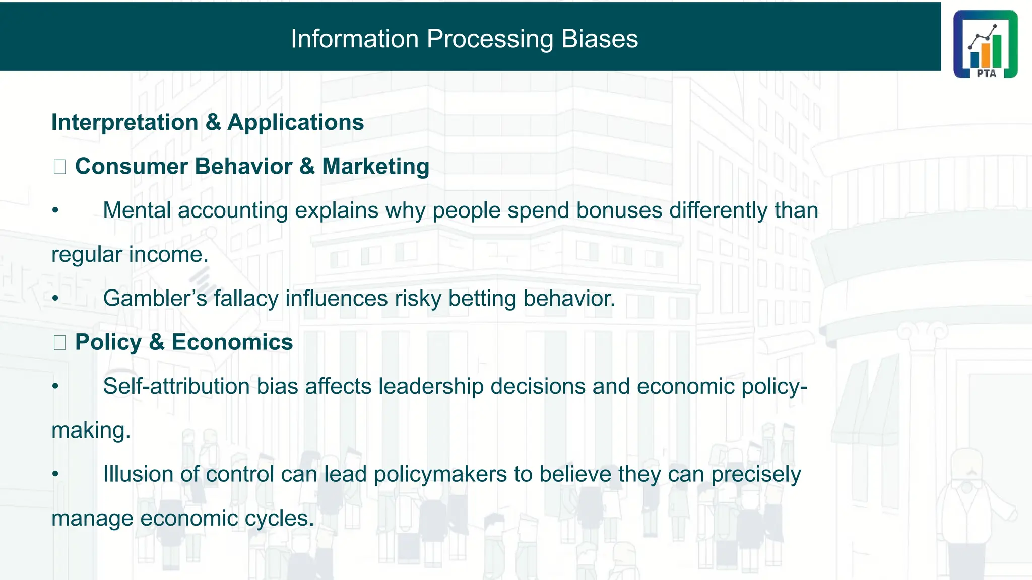 Information Processing Biases
Interpretation & Applications
🔹 Consumer Behavior & Marketing
• Mental accounting explains why people spend bonuses differently than
regular income.
• Gambler’s fallacy influences risky betting behavior.
🔹 Policy & Economics
• Self-attribution bias affects leadership decisions and economic policy-
making.
• Illusion of control can lead policymakers to believe they can precisely
manage economic cycles.
 