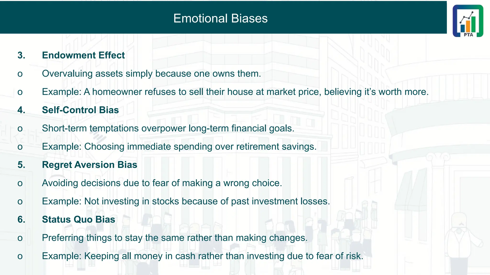 Emotional Biases
3. Endowment Effect
o Overvaluing assets simply because one owns them.
o Example: A homeowner refuses to sell their house at market price, believing it’s worth more.
4. Self-Control Bias
o Short-term temptations overpower long-term financial goals.
o Example: Choosing immediate spending over retirement savings.
5. Regret Aversion Bias
o Avoiding decisions due to fear of making a wrong choice.
o Example: Not investing in stocks because of past investment losses.
6. Status Quo Bias
o Preferring things to stay the same rather than making changes.
o Example: Keeping all money in cash rather than investing due to fear of risk.
 
