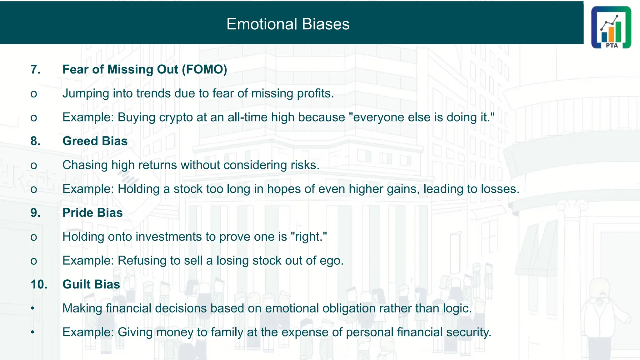 Emotional Biases
7. Fear of Missing Out (FOMO)
o Jumping into trends due to fear of missing profits.
o Example: Buying crypto at an all-time high because "everyone else is doing it."
8. Greed Bias
o Chasing high returns without considering risks.
o Example: Holding a stock too long in hopes of even higher gains, leading to losses.
9. Pride Bias
o Holding onto investments to prove one is "right."
o Example: Refusing to sell a losing stock out of ego.
10. Guilt Bias
• Making financial decisions based on emotional obligation rather than logic.
• Example: Giving money to family at the expense of personal financial security.
 