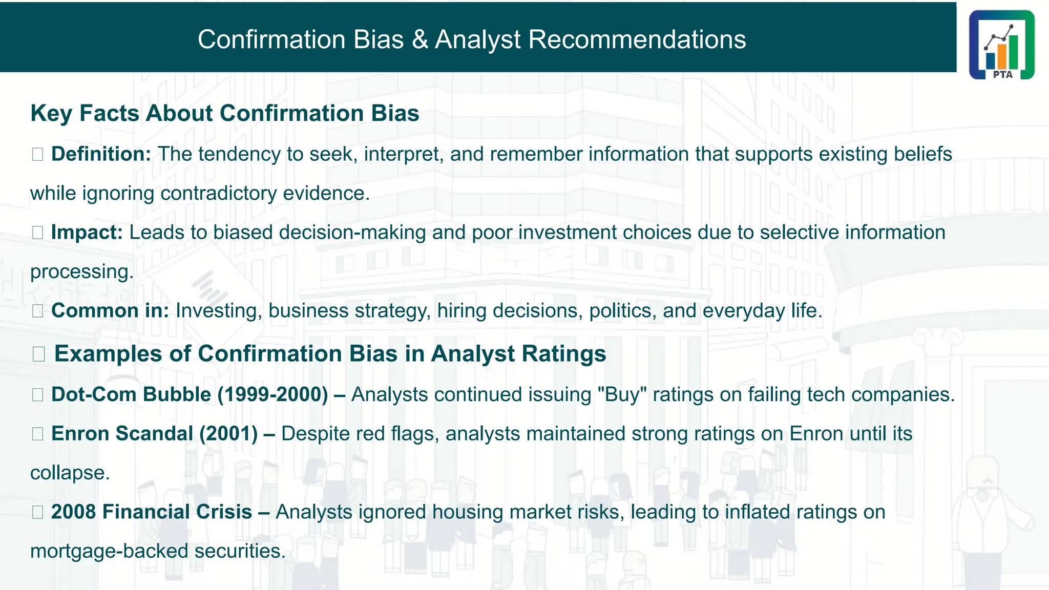 Confirmation Bias & Analyst Recommendations
Key Facts About Confirmation Bias
🔹 Definition: The tendency to seek, interpret, and remember information that supports existing beliefs
while ignoring contradictory evidence.
🔹 Impact: Leads to biased decision-making and poor investment choices due to selective information
processing.
🔹 Common in: Investing, business strategy, hiring decisions, politics, and everyday life.
📌 Examples of Confirmation Bias in Analyst Ratings
✅ Dot-Com Bubble (1999-2000) – Analysts continued issuing "Buy" ratings on failing tech companies.
✅ Enron Scandal (2001) – Despite red flags, analysts maintained strong ratings on Enron until its
collapse.
✅ 2008 Financial Crisis – Analysts ignored housing market risks, leading to inflated ratings on
mortgage-backed securities.
 