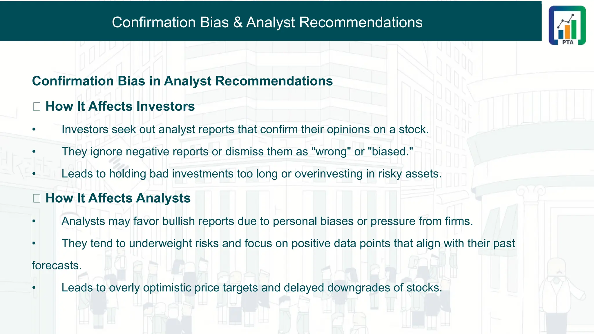 Confirmation Bias & Analyst Recommendations
Confirmation Bias in Analyst Recommendations
📌 How It Affects Investors
• Investors seek out analyst reports that confirm their opinions on a stock.
• They ignore negative reports or dismiss them as "wrong" or "biased."
• Leads to holding bad investments too long or overinvesting in risky assets.
📌 How It Affects Analysts
• Analysts may favor bullish reports due to personal biases or pressure from firms.
• They tend to underweight risks and focus on positive data points that align with their past
forecasts.
• Leads to overly optimistic price targets and delayed downgrades of stocks.
 