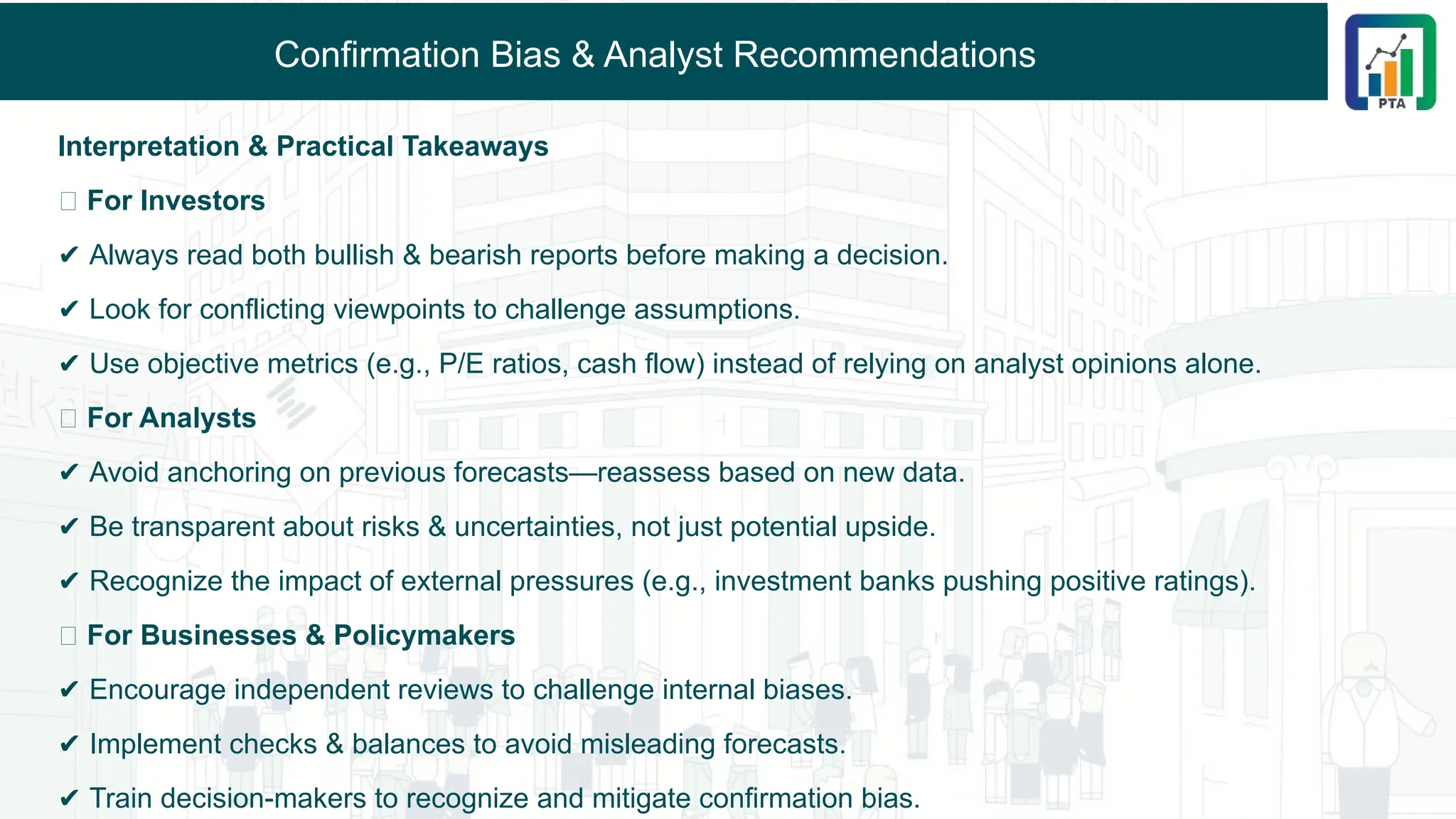 Confirmation Bias & Analyst Recommendations
Interpretation & Practical Takeaways
🔹 For Investors
✔ Always read both bullish & bearish reports before making a decision.
✔ Look for conflicting viewpoints to challenge assumptions.
✔ Use objective metrics (e.g., P/E ratios, cash flow) instead of relying on analyst opinions alone.
🔹 For Analysts
✔ Avoid anchoring on previous forecasts—reassess based on new data.
✔ Be transparent about risks & uncertainties, not just potential upside.
✔ Recognize the impact of external pressures (e.g., investment banks pushing positive ratings).
🔹 For Businesses & Policymakers
✔ Encourage independent reviews to challenge internal biases.
✔ Implement checks & balances to avoid misleading forecasts.
✔ Train decision-makers to recognize and mitigate confirmation bias.
 