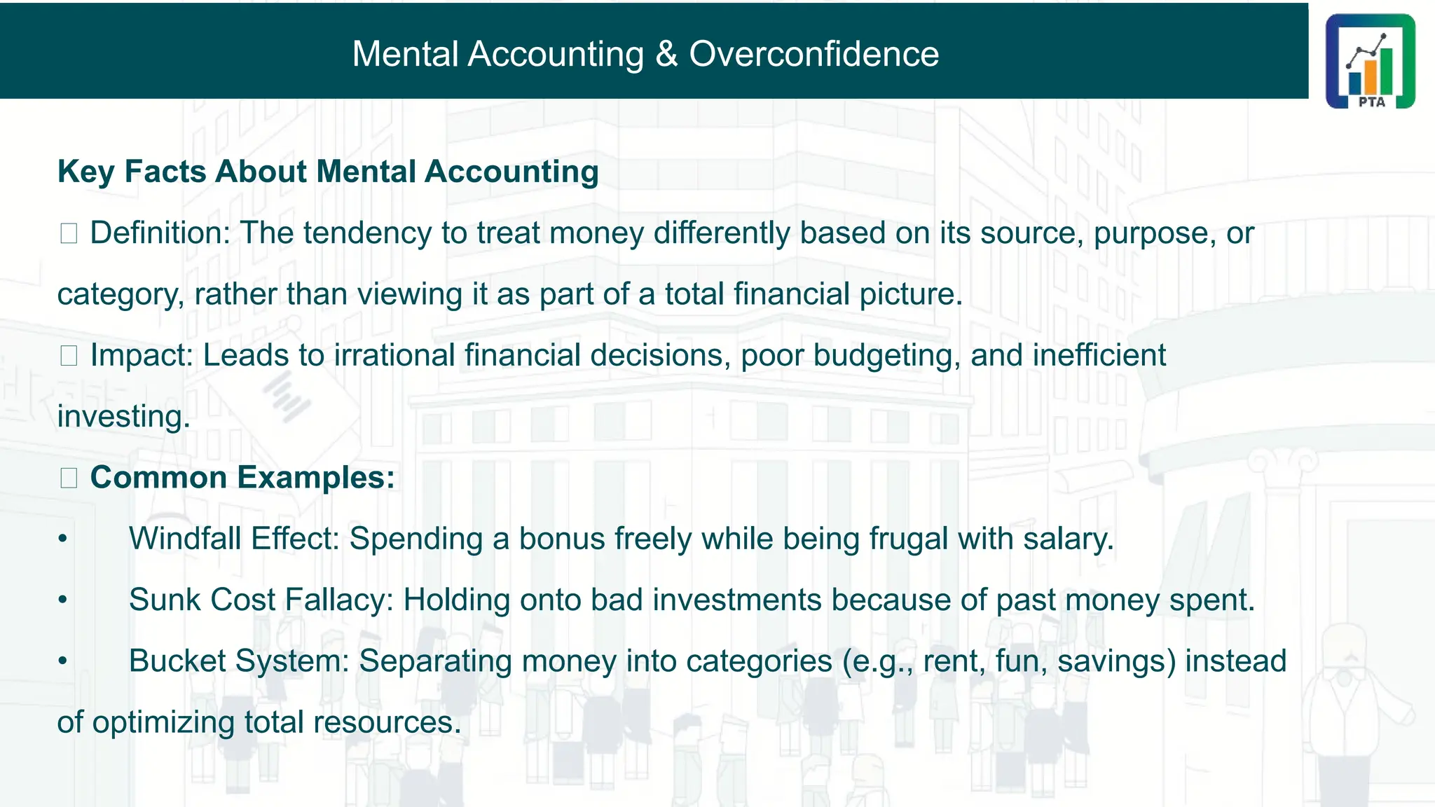 Mental Accounting & Overconfidence
Key Facts About Mental Accounting
🔹 Definition: The tendency to treat money differently based on its source, purpose, or
category, rather than viewing it as part of a total financial picture.
🔹 Impact: Leads to irrational financial decisions, poor budgeting, and inefficient
investing.
🔹 Common Examples:
• Windfall Effect: Spending a bonus freely while being frugal with salary.
• Sunk Cost Fallacy: Holding onto bad investments because of past money spent.
• Bucket System: Separating money into categories (e.g., rent, fun, savings) instead
of optimizing total resources.
 