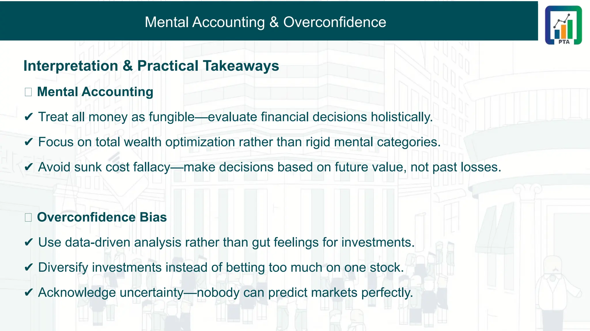 Mental Accounting & Overconfidence
Interpretation & Practical Takeaways
🔹 Mental Accounting
✔ Treat all money as fungible—evaluate financial decisions holistically.
✔ Focus on total wealth optimization rather than rigid mental categories.
✔ Avoid sunk cost fallacy—make decisions based on future value, not past losses.
🔹 Overconfidence Bias
✔ Use data-driven analysis rather than gut feelings for investments.
✔ Diversify investments instead of betting too much on one stock.
✔ Acknowledge uncertainty—nobody can predict markets perfectly.
 