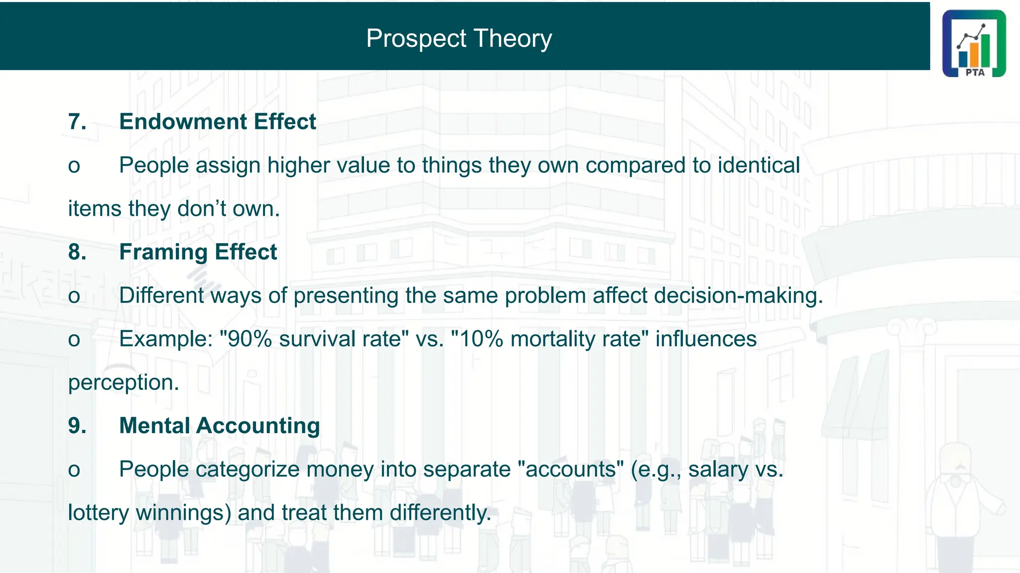 Prospect Theory
7. Endowment Effect
o People assign higher value to things they own compared to identical
items they don’t own.
8. Framing Effect
o Different ways of presenting the same problem affect decision-making.
o Example: "90% survival rate" vs. "10% mortality rate" influences
perception.
9. Mental Accounting
o People categorize money into separate "accounts" (e.g., salary vs.
lottery winnings) and treat them differently.
 
