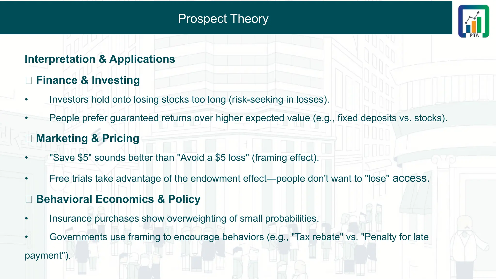 Prospect Theory
Interpretation & Applications
🔹 Finance & Investing
• Investors hold onto losing stocks too long (risk-seeking in losses).
• People prefer guaranteed returns over higher expected value (e.g., fixed deposits vs. stocks).
🔹 Marketing & Pricing
• "Save $5" sounds better than "Avoid a $5 loss" (framing effect).
• Free trials take advantage of the endowment effect—people don't want to "lose" access.
🔹 Behavioral Economics & Policy
• Insurance purchases show overweighting of small probabilities.
• Governments use framing to encourage behaviors (e.g., "Tax rebate" vs. "Penalty for late
payment").
 