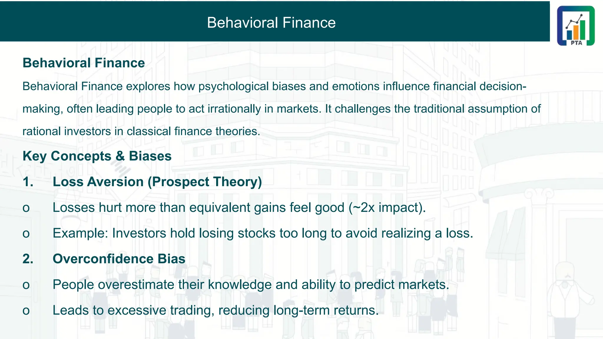 Behavioral Finance
Behavioral Finance
Behavioral Finance explores how psychological biases and emotions influence financial decision-
making, often leading people to act irrationally in markets. It challenges the traditional assumption of
rational investors in classical finance theories.
Key Concepts & Biases
1. Loss Aversion (Prospect Theory)
o Losses hurt more than equivalent gains feel good (~2x impact).
o Example: Investors hold losing stocks too long to avoid realizing a loss.
2. Overconfidence Bias
o People overestimate their knowledge and ability to predict markets.
o Leads to excessive trading, reducing long-term returns.
 