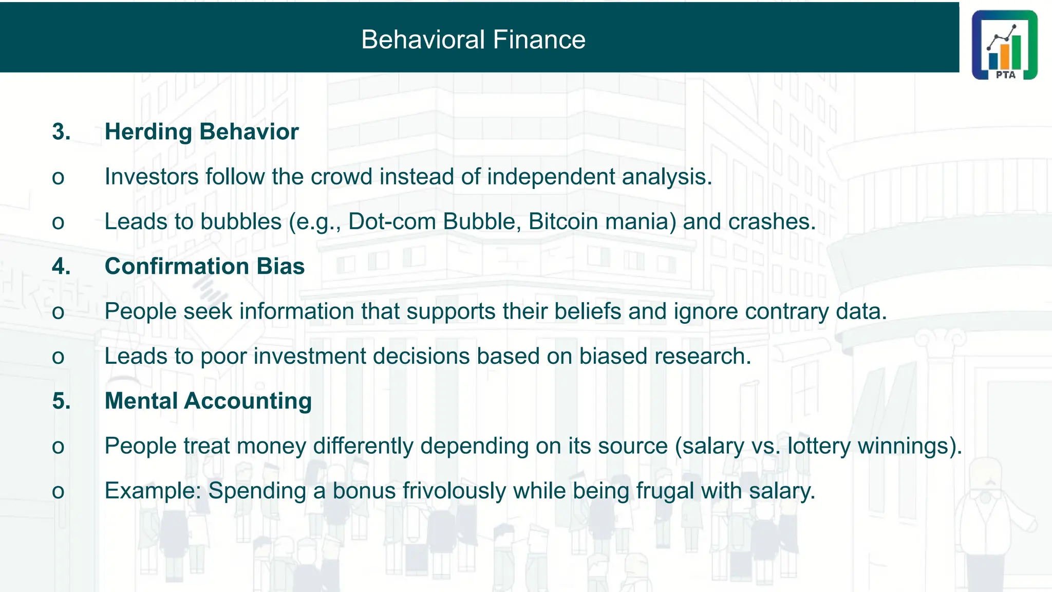 Behavioral Finance
3. Herding Behavior
o Investors follow the crowd instead of independent analysis.
o Leads to bubbles (e.g., Dot-com Bubble, Bitcoin mania) and crashes.
4. Confirmation Bias
o People seek information that supports their beliefs and ignore contrary data.
o Leads to poor investment decisions based on biased research.
5. Mental Accounting
o People treat money differently depending on its source (salary vs. lottery winnings).
o Example: Spending a bonus frivolously while being frugal with salary.
 