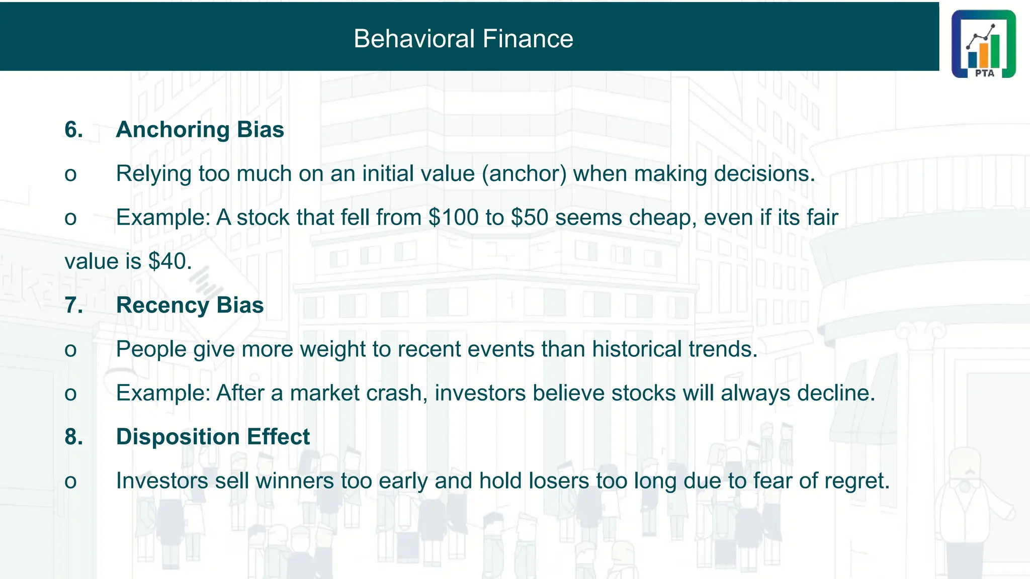 Behavioral Finance
6. Anchoring Bias
o Relying too much on an initial value (anchor) when making decisions.
o Example: A stock that fell from $100 to $50 seems cheap, even if its fair
value is $40.
7. Recency Bias
o People give more weight to recent events than historical trends.
o Example: After a market crash, investors believe stocks will always decline.
8. Disposition Effect
o Investors sell winners too early and hold losers too long due to fear of regret.
 