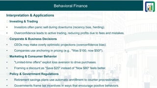 Behavioral Finance
Interpretation & Applications
🔹 Investing & Trading
• Investors often panic sell during downturns (recency bias, herding).
• Overconfidence leads to active trading, reducing profits due to fees and mistakes.
🔹 Corporate & Business Decisions
• CEOs may make overly optimistic projections (overconfidence bias).
• Companies use anchoring in pricing (e.g., "Was $100, now $50!").
🔹 Marketing & Consumer Behavior
• "Limited-time offers" exploit loss aversion to drive purchases.
• Framing a discount as "Save $20" instead of "Now $80" feels better.
🔹 Policy & Government Regulations
• Retirement savings plans use automatic enrollment to counter procrastination.
• Governments frame tax incentives in ways that encourage positive behaviors.
 