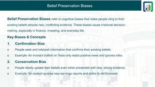 Belief Preservation Biases
Belief Preservation Biases refer to cognitive biases that make people cling to their
existing beliefs despite new, conflicting evidence. These biases cause irrational decision-
making, especially in finance, investing, and everyday life.
Key Biases & Concepts
1. Confirmation Bias
o People seek and interpret information that confirms their existing beliefs.
o Example: An investor bullish on Tesla only reads positive news and ignores risks.
2. Conservatism Bias
o People slowly update their beliefs even when presented with new, strong evidence.
o Example: An analyst ignores new earnings reports and sticks to old forecasts.
 