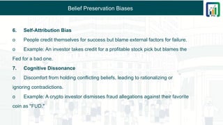 Belief Preservation Biases
6. Self-Attribution Bias
o People credit themselves for success but blame external factors for failure.
o Example: An investor takes credit for a profitable stock pick but blames the
Fed for a bad one.
7. Cognitive Dissonance
o Discomfort from holding conflicting beliefs, leading to rationalizing or
ignoring contradictions.
o Example: A crypto investor dismisses fraud allegations against their favorite
coin as "FUD."
 
