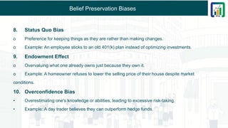 Belief Preservation Biases
8. Status Quo Bias
o Preference for keeping things as they are rather than making changes.
o Example: An employee sticks to an old 401(k) plan instead of optimizing investments.
9. Endowment Effect
o Overvaluing what one already owns just because they own it.
o Example: A homeowner refuses to lower the selling price of their house despite market
conditions.
10. Overconfidence Bias
• Overestimating one's knowledge or abilities, leading to excessive risk-taking.
• Example: A day trader believes they can outperform hedge funds.
 