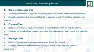 Information Processing Biases
3. Representativeness Bias
o Assuming something is likely based on stereotypes or past patterns, rather than real probability.
o Example: A startup with a charismatic founder is assumed to be the "next Tesla," despite weak
financials.
4. Framing Effect
o Decisions are influenced by how information is presented rather than the facts themselves.
o Example: "90% survival rate" sounds better than "10% mortality rate," even though both mean the
same.
5. Hindsight Bias
o Believing that past events were predictable, even though they weren’t.
o Example: "I knew the market crash was coming!" (when in reality, they didn’t predict it
beforehand).
 