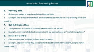 Information Processing Biases
6. Recency Bias
o Giving more weight to recent events than historical data.
o Example: After a stock market crash, an investor believes markets will keep crashing and avoids
investing.
7. Self-Attribution Bias
o Taking credit for successes but blaming external factors for failures.
o Example: An investor attributes their gains to skill but blames losses on "market manipulation."
8. Illusion of Control
o Overestimating one’s ability to influence random events.
o Example: A trader believes they can consistently beat the market through skill, despite market
randomness.
 