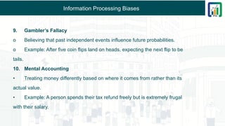 Information Processing Biases
9. Gambler’s Fallacy
o Believing that past independent events influence future probabilities.
o Example: After five coin flips land on heads, expecting the next flip to be
tails.
10. Mental Accounting
• Treating money differently based on where it comes from rather than its
actual value.
• Example: A person spends their tax refund freely but is extremely frugal
with their salary.
 