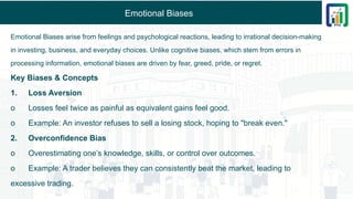 Emotional Biases
Emotional Biases arise from feelings and psychological reactions, leading to irrational decision-making
in investing, business, and everyday choices. Unlike cognitive biases, which stem from errors in
processing information, emotional biases are driven by fear, greed, pride, or regret.
Key Biases & Concepts
1. Loss Aversion
o Losses feel twice as painful as equivalent gains feel good.
o Example: An investor refuses to sell a losing stock, hoping to "break even."
2. Overconfidence Bias
o Overestimating one’s knowledge, skills, or control over outcomes.
o Example: A trader believes they can consistently beat the market, leading to
excessive trading.
 