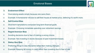 Emotional Biases
3. Endowment Effect
o Overvaluing assets simply because one owns them.
o Example: A homeowner refuses to sell their house at market price, believing it’s worth more.
4. Self-Control Bias
o Short-term temptations overpower long-term financial goals.
o Example: Choosing immediate spending over retirement savings.
5. Regret Aversion Bias
o Avoiding decisions due to fear of making a wrong choice.
o Example: Not investing in stocks because of past investment losses.
6. Status Quo Bias
o Preferring things to stay the same rather than making changes.
o Example: Keeping all money in cash rather than investing due to fear of risk.
 