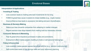 Emotional Biases
Interpretation & Applications
🔹 Investing & Trading
• Loss aversion leads to holding onto bad investments for too long.
• FOMO & greed bias cause investors to chase bubbles (e.g., crypto mania).
• Overconfidence bias leads to excessive risk-taking and poor diversification.
🔹 Business & Decision-Making
• Status quo bias prevents companies from adapting to market changes.
• Regret aversion bias stops leaders from making bold but necessary choices.
🔹 Consumer Behavior & Marketing
• Fear & greed drive impulsive purchases in sales and promotions.
• Endowment effect makes people unwilling to trade or sell personal belongings.
🔹 Policy & Economics
• Loss aversion makes people oppose beneficial reforms (e.g., pension restructuring).
• Self-control bias leads to low savings rates and poor retirement planning.
 