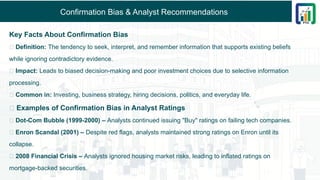 Confirmation Bias & Analyst Recommendations
Key Facts About Confirmation Bias
🔹 Definition: The tendency to seek, interpret, and remember information that supports existing beliefs
while ignoring contradictory evidence.
🔹 Impact: Leads to biased decision-making and poor investment choices due to selective information
processing.
🔹 Common in: Investing, business strategy, hiring decisions, politics, and everyday life.
📌 Examples of Confirmation Bias in Analyst Ratings
✅ Dot-Com Bubble (1999-2000) – Analysts continued issuing "Buy" ratings on failing tech companies.
✅ Enron Scandal (2001) – Despite red flags, analysts maintained strong ratings on Enron until its
collapse.
✅ 2008 Financial Crisis – Analysts ignored housing market risks, leading to inflated ratings on
mortgage-backed securities.
 