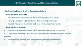Confirmation Bias & Analyst Recommendations
Confirmation Bias in Analyst Recommendations
📌 How It Affects Investors
• Investors seek out analyst reports that confirm their opinions on a stock.
• They ignore negative reports or dismiss them as "wrong" or "biased."
• Leads to holding bad investments too long or overinvesting in risky assets.
📌 How It Affects Analysts
• Analysts may favor bullish reports due to personal biases or pressure from firms.
• They tend to underweight risks and focus on positive data points that align with their past
forecasts.
• Leads to overly optimistic price targets and delayed downgrades of stocks.
 