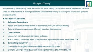 Prospect Theory
Prospect Theory, developed by Daniel Kahneman and Amos Tversky (1979), describes how people make decisions
under risk and uncertainty. It challenges traditional Expected Utility Theory by showing that people value gains and
losses differently.
Key Facts & Concepts
1. Reference Dependence
o People evaluate outcomes relative to a reference point (not absolute wealth).
o Gains and losses are perceived differently based on this reference.
2. Loss Aversion
o Losses hurt more than equivalent gains feel good.
o Rule of thumb: Losses feel about 2x as painful as equivalent gains feel pleasurable ( ≈
𝛌
3. Diminishing Sensitivity
o The impact of changes in wealth decreases as the amount grows.
o Example: Gaining $100 to $200 feels more significant than $10,000 to $10,100
 