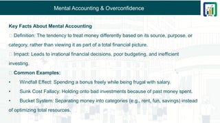 Mental Accounting & Overconfidence
Key Facts About Mental Accounting
🔹 Definition: The tendency to treat money differently based on its source, purpose, or
category, rather than viewing it as part of a total financial picture.
🔹 Impact: Leads to irrational financial decisions, poor budgeting, and inefficient
investing.
🔹 Common Examples:
• Windfall Effect: Spending a bonus freely while being frugal with salary.
• Sunk Cost Fallacy: Holding onto bad investments because of past money spent.
• Bucket System: Separating money into categories (e.g., rent, fun, savings) instead
of optimizing total resources.
 