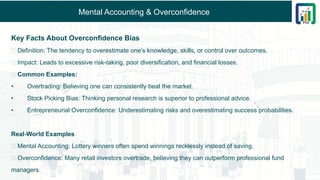 Mental Accounting & Overconfidence
Key Facts About Overconfidence Bias
🔹 Definition: The tendency to overestimate one’s knowledge, skills, or control over outcomes.
🔹 Impact: Leads to excessive risk-taking, poor diversification, and financial losses.
🔹 Common Examples:
• Overtrading: Believing one can consistently beat the market.
• Stock Picking Bias: Thinking personal research is superior to professional advice.
• Entrepreneurial Overconfidence: Underestimating risks and overestimating success probabilities.
Real-World Examples
✅ Mental Accounting: Lottery winners often spend winnings recklessly instead of saving.
✅ Overconfidence: Many retail investors overtrade, believing they can outperform professional fund
managers.
 