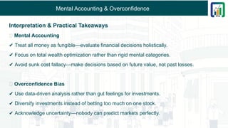 Mental Accounting & Overconfidence
Interpretation & Practical Takeaways
🔹 Mental Accounting
✔ Treat all money as fungible—evaluate financial decisions holistically.
✔ Focus on total wealth optimization rather than rigid mental categories.
✔ Avoid sunk cost fallacy—make decisions based on future value, not past losses.
🔹 Overconfidence Bias
✔ Use data-driven analysis rather than gut feelings for investments.
✔ Diversify investments instead of betting too much on one stock.
✔ Acknowledge uncertainty—nobody can predict markets perfectly.
 