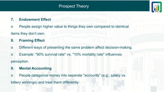 Prospect Theory
7. Endowment Effect
o People assign higher value to things they own compared to identical
items they don’t own.
8. Framing Effect
o Different ways of presenting the same problem affect decision-making.
o Example: "90% survival rate" vs. "10% mortality rate" influences
perception.
9. Mental Accounting
o People categorize money into separate "accounts" (e.g., salary vs.
lottery winnings) and treat them differently.
 