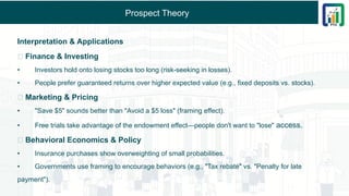 Prospect Theory
Interpretation & Applications
🔹 Finance & Investing
• Investors hold onto losing stocks too long (risk-seeking in losses).
• People prefer guaranteed returns over higher expected value (e.g., fixed deposits vs. stocks).
🔹 Marketing & Pricing
• "Save $5" sounds better than "Avoid a $5 loss" (framing effect).
• Free trials take advantage of the endowment effect—people don't want to "lose" access.
🔹 Behavioral Economics & Policy
• Insurance purchases show overweighting of small probabilities.
• Governments use framing to encourage behaviors (e.g., "Tax rebate" vs. "Penalty for late
payment").
 