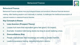 Behavioral Finance
Behavioral Finance
Behavioral Finance explores how psychological biases and emotions influence financial decision-
making, often leading people to act irrationally in markets. It challenges the traditional assumption of
rational investors in classical finance theories.
Key Concepts & Biases
1. Loss Aversion (Prospect Theory)
o Losses hurt more than equivalent gains feel good (~2x impact).
o Example: Investors hold losing stocks too long to avoid realizing a loss.
2. Overconfidence Bias
o People overestimate their knowledge and ability to predict markets.
o Leads to excessive trading, reducing long-term returns.
 