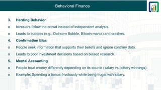 Behavioral Finance
3. Herding Behavior
o Investors follow the crowd instead of independent analysis.
o Leads to bubbles (e.g., Dot-com Bubble, Bitcoin mania) and crashes.
4. Confirmation Bias
o People seek information that supports their beliefs and ignore contrary data.
o Leads to poor investment decisions based on biased research.
5. Mental Accounting
o People treat money differently depending on its source (salary vs. lottery winnings).
o Example: Spending a bonus frivolously while being frugal with salary.
 