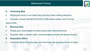 Behavioral Finance
6. Anchoring Bias
o Relying too much on an initial value (anchor) when making decisions.
o Example: A stock that fell from $100 to $50 seems cheap, even if its fair
value is $40.
7. Recency Bias
o People give more weight to recent events than historical trends.
o Example: After a market crash, investors believe stocks will always decline.
8. Disposition Effect
o Investors sell winners too early and hold losers too long due to fear of regret.
 