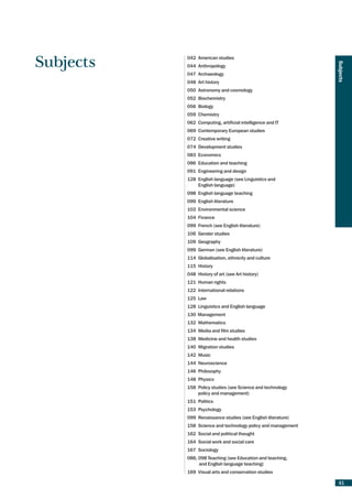 042 American studies
Subjects




                                                              Subjects
           044 Anthropology
           047 Archaeology
           048 Art history
           050 Astronomy and cosmology
           052 Biochemistry
           056 Biology
           059 Chemistry
           062 Computing, artificial intelligence and IT
           069 Contemporary European studies
           072 Creative writing
           074 Development studies
           083 Economics
           086 Education and teaching
           091 Engineering and design
           128 English language (see Linguistics and
               English language)
           098 English language teaching
           099 English literature
           103 Environmental science
           104 Finance
           099 French (see English literature)
           106 Gender studies
           109 Geography
           099 German (see English literature)
           114 Globalisation, ethnicity and culture
           115 History
           048 History of art (see Art history)
           121 Human rights
           122 International relations
           125 Law
           128 Linguistics and English language
           130 Management
           132 Mathematics
           134 Media and film studies
           138 Medicine and health studies
           140 Migration studies
           142 Music
           144 Neuroscience
           146 Philosophy
           148 Physics
           158 Policy studies (see Science and technology
               policy and management)
           151 Politics
           153 Psychology
           099 Renaissance studies (see English literature)
           158 Science and technology policy and management
           162 Social and political thought
           164 Social work and social care
           167 Sociology
           086, 098 Teaching (see Education and teaching,
                and English language teaching)
           169 Visual arts and conservation studies

                                                               41
 