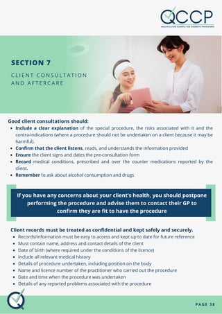 Include a clear explanation of the special procedure, the risks associated with it and the
contra-indications (where a procedure should not be undertaken on a client because it may be
harmful).
Confirm that the client listens, reads, and understands the information provided
Ensure the client signs and dates the pre-consultation form
Record medical conditions, prescribed and over the counter medications reported by the
client.
Remember to ask about alcohol consumption and drugs
Good client consultations should:
If you have any concerns about your client’s health, you should postpone
performing the procedure and advise them to contact their GP to
confirm they are fit to have the procedure
C L I E N T C O N S U L T A T I O N
A N D A F T E R C A R E
P A G E 3 8
SECTION 7
Records/information must be easy to access and kept up to date for future reference
Must contain name, address and contact details of the client
Date of birth (where required under the conditions of the licence)
Include all relevant medical history
Details of procedure undertaken, including position on the body
Name and licence number of the practitioner who carried out the procedure
Date and time when the procedure was undertaken
Details of any reported problems associated with the procedure
Client records must be treated as confidential and kept safely and securely.
 