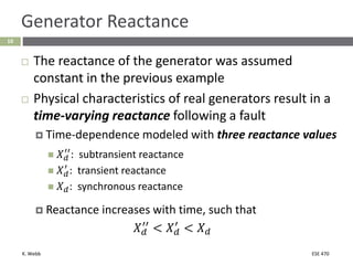 K. Webb ESE 470
10
Generator Reactance
 The reactance of the generator was assumed
constant in the previous example
 Physical characteristics of real generators result in a
time-varying reactance following a fault
 Time-dependence modeled with three reactance values
 𝑋𝑑
′′
: subtransient reactance
 𝑋𝑑
′
: transient reactance
 𝑋𝑑: synchronous reactance
 Reactance increases with time, such that
𝑋𝑑
′′
< 𝑋𝑑
′
< 𝑋𝑑
 