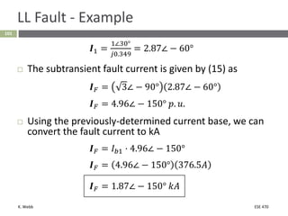 K. Webb ESE 470
101
LL Fault - Example
𝑰1 =
1∠30°
𝑗0.349
= 2.87∠ − 60°
 The subtransient fault current is given by (15) as
𝑰𝐹 = 3∠ − 90° 2.87∠ − 60°
𝑰𝐹 = 4.96∠ − 150° 𝑝. 𝑢.
 Using the previously-determined current base, we can
convert the fault current to kA
𝑰𝐹 = 𝐼𝑏1 ⋅ 4.96∠ − 150°
𝑰𝐹 = 4.96∠ − 150° 376.5𝐴
𝑰𝐹 = 1.87∠ − 150° 𝑘𝐴
 