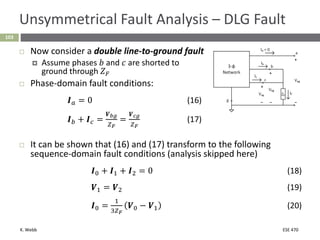 K. Webb ESE 470
103
Unsymmetrical Fault Analysis – DLG Fault
 Now consider a double line-to-ground fault
 Assume phases 𝑏 and 𝑐 are shorted to
ground through 𝑍𝐹
 Phase-domain fault conditions:
𝑰𝑎 = 0 (16)
𝑰𝑏 + 𝑰𝑐 =
𝑽𝑏𝑔
𝑍𝐹
=
𝑽𝑐𝑔
𝑍𝐹
(17)
 It can be shown that (16) and (17) transform to the following
sequence-domain fault conditions (analysis skipped here)
𝑰0 + 𝑰1 + 𝑰2 = 0 (18)
𝑽1 = 𝑽2 (19)
𝑰0 =
1
3𝑍𝐹
𝑽0 − 𝑽1 (20)
 