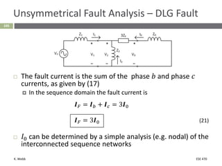 K. Webb ESE 470
105
Unsymmetrical Fault Analysis – DLG Fault
 The fault current is the sum of the phase 𝑏 and phase 𝑐
currents, as given by (17)
 In the sequence domain the fault current is
𝑰𝐹 = 𝑰𝑏 + 𝑰𝑐 = 3𝑰0
𝑰𝐹 = 3𝑰0 (21)
 𝐼0 can be determined by a simple analysis (e.g. nodal) of the
interconnected sequence networks
 