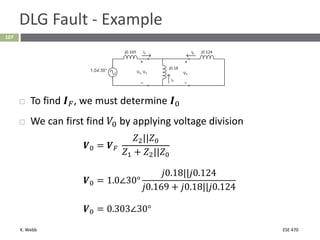 K. Webb ESE 470
107
DLG Fault - Example
 To find 𝑰𝐹, we must determine 𝑰0
 We can first find 𝑉0 by applying voltage division
𝑽0 = 𝑽𝐹
𝑍2||𝑍0
𝑍1 + 𝑍2||𝑍0
𝑽0 = 1.0∠30°
𝑗0.18||𝑗0.124
𝑗0.169 + 𝑗0.18||𝑗0.124
𝑽0 = 0.303∠30°
 