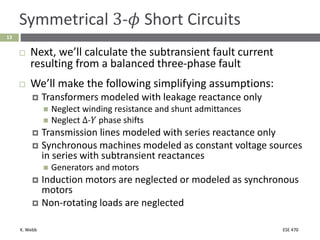 K. Webb ESE 470
13
Symmetrical 3-𝜙 Short Circuits
 Next, we’ll calculate the subtransient fault current
resulting from a balanced three-phase fault
 We’ll make the following simplifying assumptions:
 Transformers modeled with leakage reactance only
 Neglect winding resistance and shunt admittances
 Neglect Δ-𝑌 phase shifts
 Transmission lines modeled with series reactance only
 Synchronous machines modeled as constant voltage sources
in series with subtransient reactances
 Generators and motors
 Induction motors are neglected or modeled as synchronous
motors
 Non-rotating loads are neglected
 